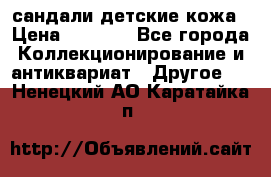 сандали детские кожа › Цена ­ 2 000 - Все города Коллекционирование и антиквариат » Другое   . Ненецкий АО,Каратайка п.